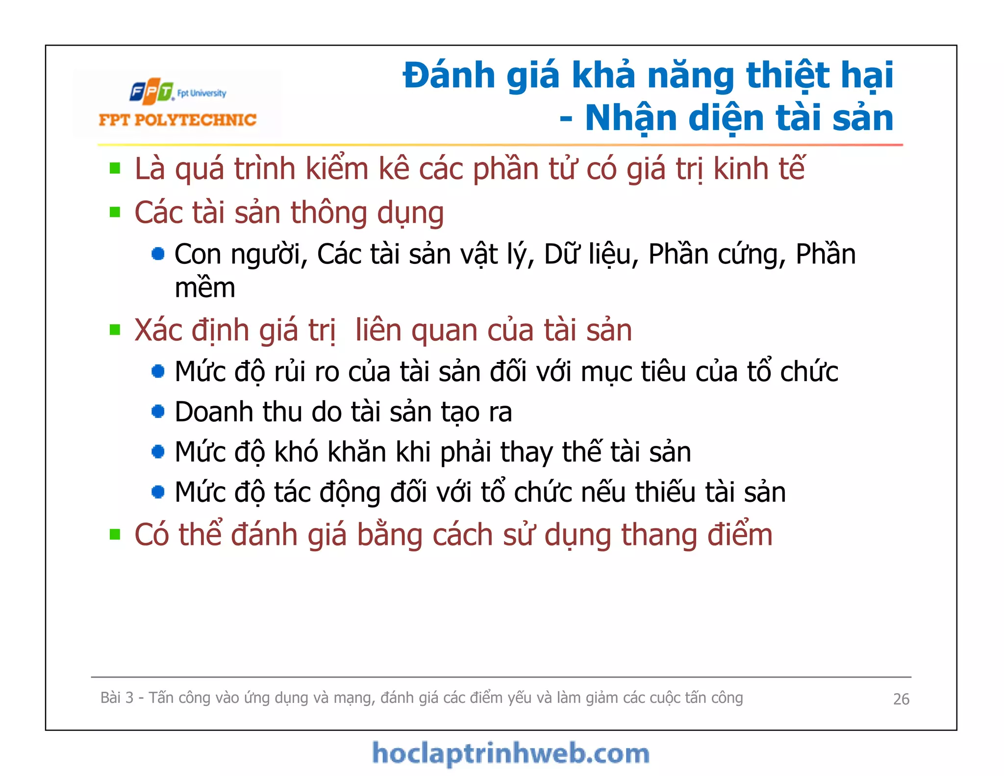 Đánh giá khả năng thiệt hại
- Nhận diện tài sản
Là quá trình kiểm kê các phần tử có giá trị kinh tế
Các tài sản thông dụng
Con người, Các tài sản vật lý, Dữ liệu, Phần cứng, Phần
mềm
Xác định giá trị liên quan của tài sản
Mức độ rủi ro của tài sản đối với mục tiêu của tổ chức
Doanh thu do tài sản tạo ra
Mức độ khó khăn khi phải thay thế tài sản
Mức độ tác động đối với tổ chức nếu thiếu tài sản
Có thể đánh giá bằng cách sử dụng thang điểm
Bài 3 - Tấn công vào ứng dụng và mạng, đánh giá các điểm yếu và làm giảm các cuộc tấn công
Là quá trình kiểm kê các phần tử có giá trị kinh tế
Các tài sản thông dụng
Con người, Các tài sản vật lý, Dữ liệu, Phần cứng, Phần
mềm
Xác định giá trị liên quan của tài sản
Mức độ rủi ro của tài sản đối với mục tiêu của tổ chức
Doanh thu do tài sản tạo ra
Mức độ khó khăn khi phải thay thế tài sản
Mức độ tác động đối với tổ chức nếu thiếu tài sản
Có thể đánh giá bằng cách sử dụng thang điểm
26
 