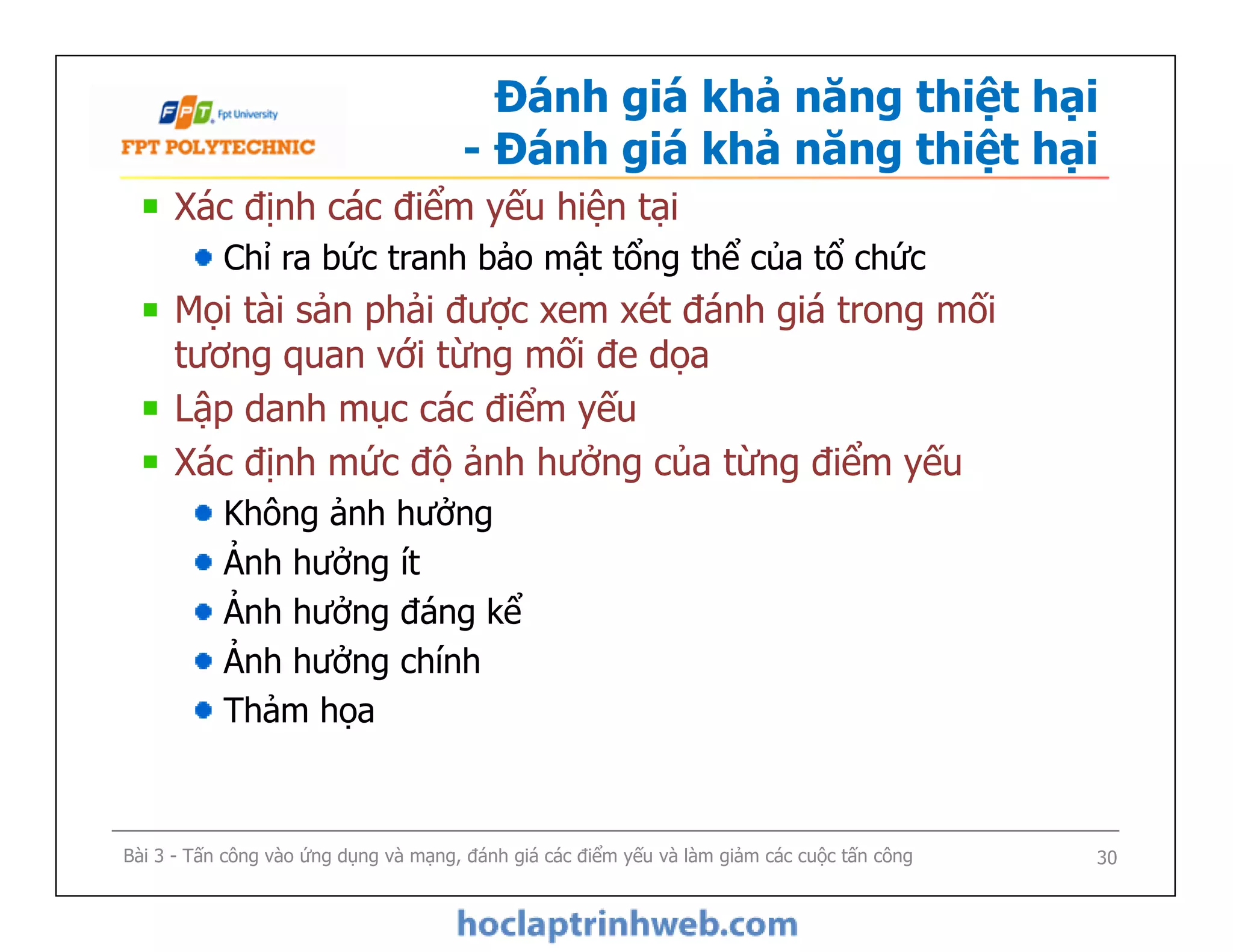 Đánh giá khả năng thiệt hại
- Đánh giá khả năng thiệt hại
Xác định các điểm yếu hiện tại
Chỉ ra bức tranh bảo mật tổng thể của tổ chức
Mọi tài sản phải được xem xét đánh giá trong mối
tương quan với từng mối đe dọa
Lập danh mục các điểm yếu
Xác định mức độ ảnh hưởng của từng điểm yếu
Không ảnh hưởng
Ảnh hưởng ít
Ảnh hưởng đáng kể
Ảnh hưởng chính
Thảm họa
Bài 3 - Tấn công vào ứng dụng và mạng, đánh giá các điểm yếu và làm giảm các cuộc tấn công
Xác định các điểm yếu hiện tại
Chỉ ra bức tranh bảo mật tổng thể của tổ chức
Mọi tài sản phải được xem xét đánh giá trong mối
tương quan với từng mối đe dọa
Lập danh mục các điểm yếu
Xác định mức độ ảnh hưởng của từng điểm yếu
Không ảnh hưởng
Ảnh hưởng ít
Ảnh hưởng đáng kể
Ảnh hưởng chính
Thảm họa
30
 
