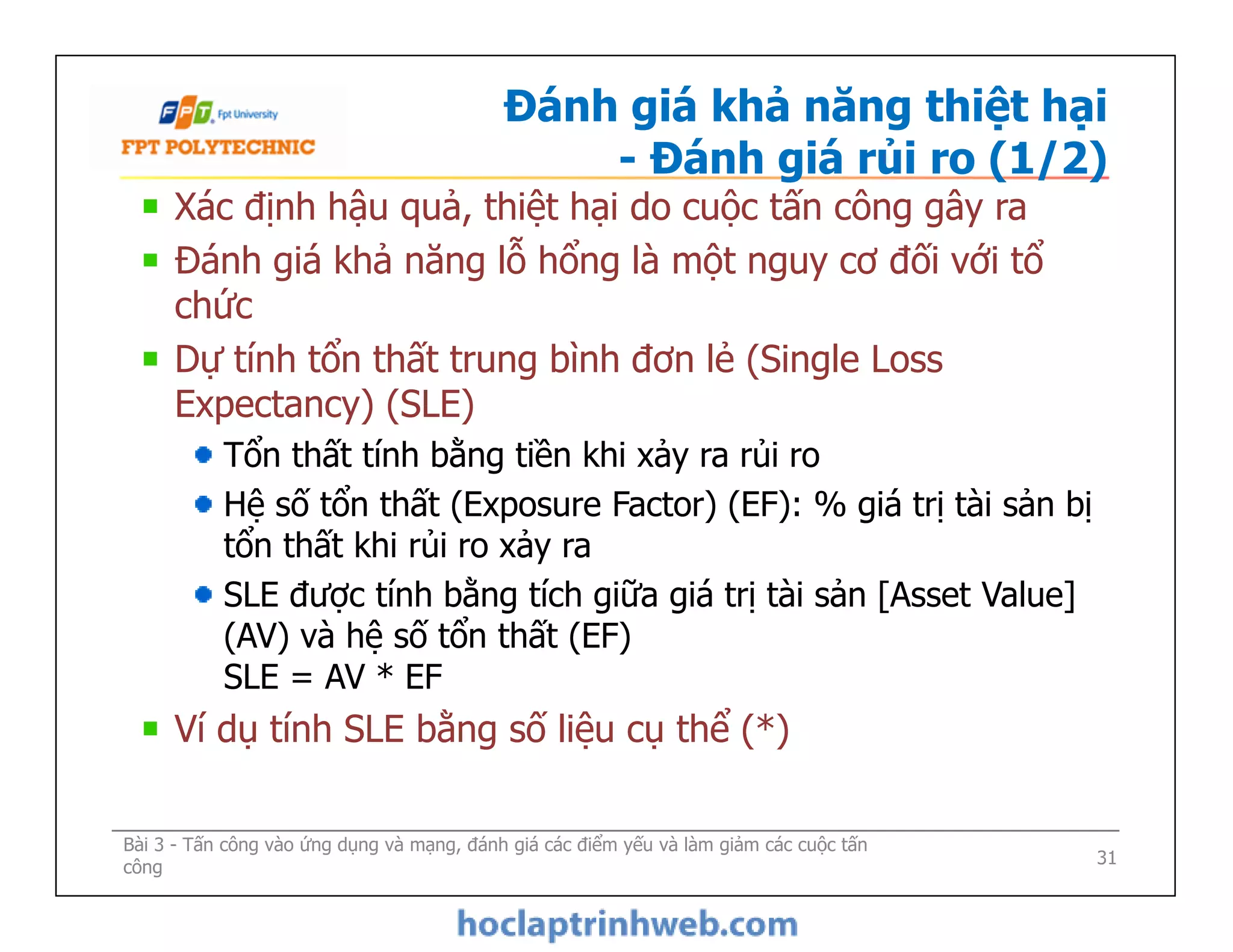 Đánh giá khả năng thiệt hại
- Đánh giá rủi ro (1/2)
Xác định hậu quả, thiệt hại do cuộc tấn công gây ra
Đánh giá khả năng lỗ hổng là một nguy cơ đối với tổ
chức
Dự tính tổn thất trung bình đơn lẻ (Single Loss
Expectancy) (SLE)
Tổn thất tính bằng tiền khi xảy ra rủi ro
Hệ số tổn thất (Exposure Factor) (EF): % giá trị tài sản bị
tổn thất khi rủi ro xảy ra
SLE được tính bằng tích giữa giá trị tài sản [Asset Value]
(AV) và hệ số tổn thất (EF)
SLE = AV * EF
Ví dụ tính SLE bằng số liệu cụ thể (*)
Bài 3 - Tấn công vào ứng dụng và mạng, đánh giá các điểm yếu và làm giảm các cuộc tấn
công
Xác định hậu quả, thiệt hại do cuộc tấn công gây ra
Đánh giá khả năng lỗ hổng là một nguy cơ đối với tổ
chức
Dự tính tổn thất trung bình đơn lẻ (Single Loss
Expectancy) (SLE)
Tổn thất tính bằng tiền khi xảy ra rủi ro
Hệ số tổn thất (Exposure Factor) (EF): % giá trị tài sản bị
tổn thất khi rủi ro xảy ra
SLE được tính bằng tích giữa giá trị tài sản [Asset Value]
(AV) và hệ số tổn thất (EF)
SLE = AV * EF
Ví dụ tính SLE bằng số liệu cụ thể (*)
31
 