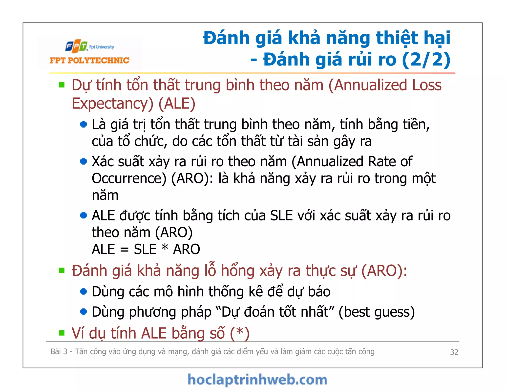 Đánh giá khả năng thiệt hại
- Đánh giá rủi ro (2/2)
Dự tính tổn thất trung bình theo năm (Annualized Loss
Expectancy) (ALE)
Là giá trị tổn thất trung bình theo năm, tính bằng tiền,
của tổ chức, do các tổn thất từ tài sản gây ra
Xác suất xảy ra rủi ro theo năm (Annualized Rate of
Occurrence) (ARO): là khả năng xảy ra rủi ro trong một
năm
ALE được tính bằng tích của SLE với xác suất xảy ra rủi ro
theo năm (ARO)
ALE = SLE * ARO
Đánh giá khả năng lỗ hổng xảy ra thực sự (ARO):
Dùng các mô hình thống kê để dự báo
Dùng phương pháp “Dự đoán tốt nhất” (best guess)
Ví dụ tính ALE bằng số (*)
Bài 3 - Tấn công vào ứng dụng và mạng, đánh giá các điểm yếu và làm giảm các cuộc tấn công
Dự tính tổn thất trung bình theo năm (Annualized Loss
Expectancy) (ALE)
Là giá trị tổn thất trung bình theo năm, tính bằng tiền,
của tổ chức, do các tổn thất từ tài sản gây ra
Xác suất xảy ra rủi ro theo năm (Annualized Rate of
Occurrence) (ARO): là khả năng xảy ra rủi ro trong một
năm
ALE được tính bằng tích của SLE với xác suất xảy ra rủi ro
theo năm (ARO)
ALE = SLE * ARO
Đánh giá khả năng lỗ hổng xảy ra thực sự (ARO):
Dùng các mô hình thống kê để dự báo
Dùng phương pháp “Dự đoán tốt nhất” (best guess)
Ví dụ tính ALE bằng số (*)
32
 
