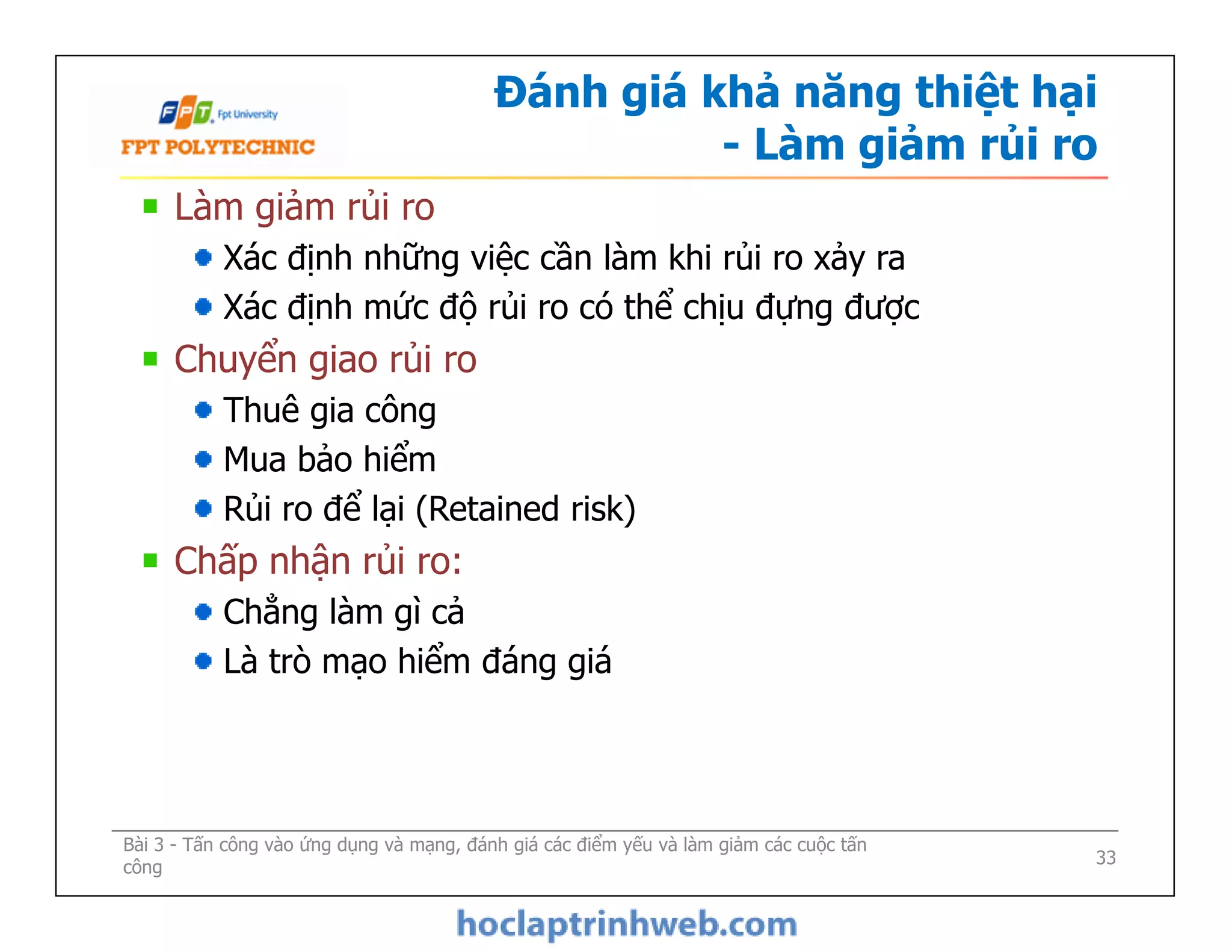 Đánh giá khả năng thiệt hại
- Làm giảm rủi ro
Làm giảm rủi ro
Xác định những việc cần làm khi rủi ro xảy ra
Xác định mức độ rủi ro có thể chịu đựng được
Chuyển giao rủi ro
Thuê gia công
Mua bảo hiểm
Rủi ro để lại (Retained risk)
Chấp nhận rủi ro:
Chẳng làm gì cả
Là trò mạo hiểm đáng giá
Bài 3 - Tấn công vào ứng dụng và mạng, đánh giá các điểm yếu và làm giảm các cuộc tấn
công
Làm giảm rủi ro
Xác định những việc cần làm khi rủi ro xảy ra
Xác định mức độ rủi ro có thể chịu đựng được
Chuyển giao rủi ro
Thuê gia công
Mua bảo hiểm
Rủi ro để lại (Retained risk)
Chấp nhận rủi ro:
Chẳng làm gì cả
Là trò mạo hiểm đáng giá
33
 