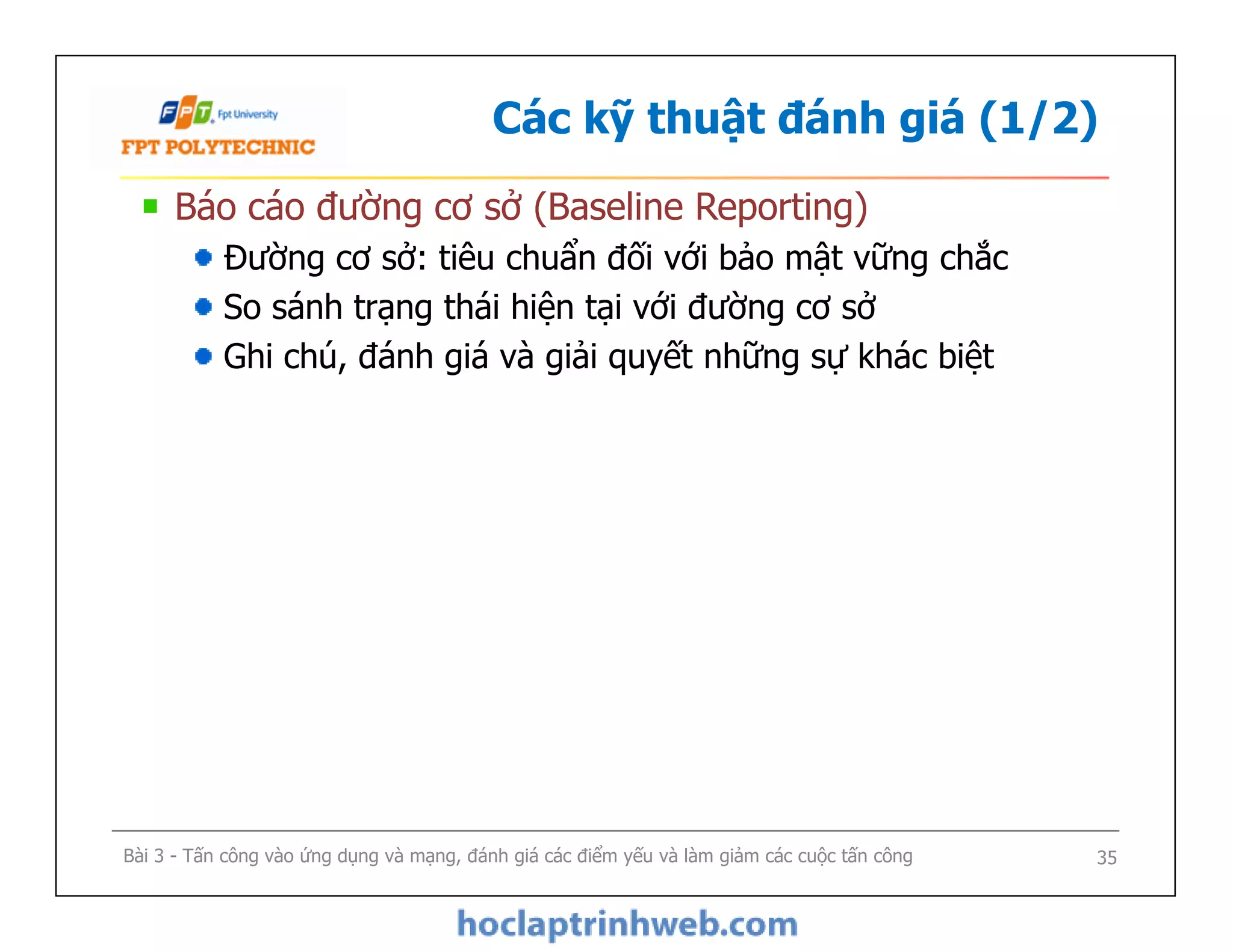 Các kỹ thuật đánh giá (1/2)
Báo cáo đường cơ sở (Baseline Reporting)
Đường cơ sở: tiêu chuẩn đối với bảo mật vững chắc
So sánh trạng thái hiện tại với đường cơ sở
Ghi chú, đánh giá và giải quyết những sự khác biệt
Báo cáo đường cơ sở (Baseline Reporting)
Đường cơ sở: tiêu chuẩn đối với bảo mật vững chắc
So sánh trạng thái hiện tại với đường cơ sở
Ghi chú, đánh giá và giải quyết những sự khác biệt
Bài 3 - Tấn công vào ứng dụng và mạng, đánh giá các điểm yếu và làm giảm các cuộc tấn công 35
 