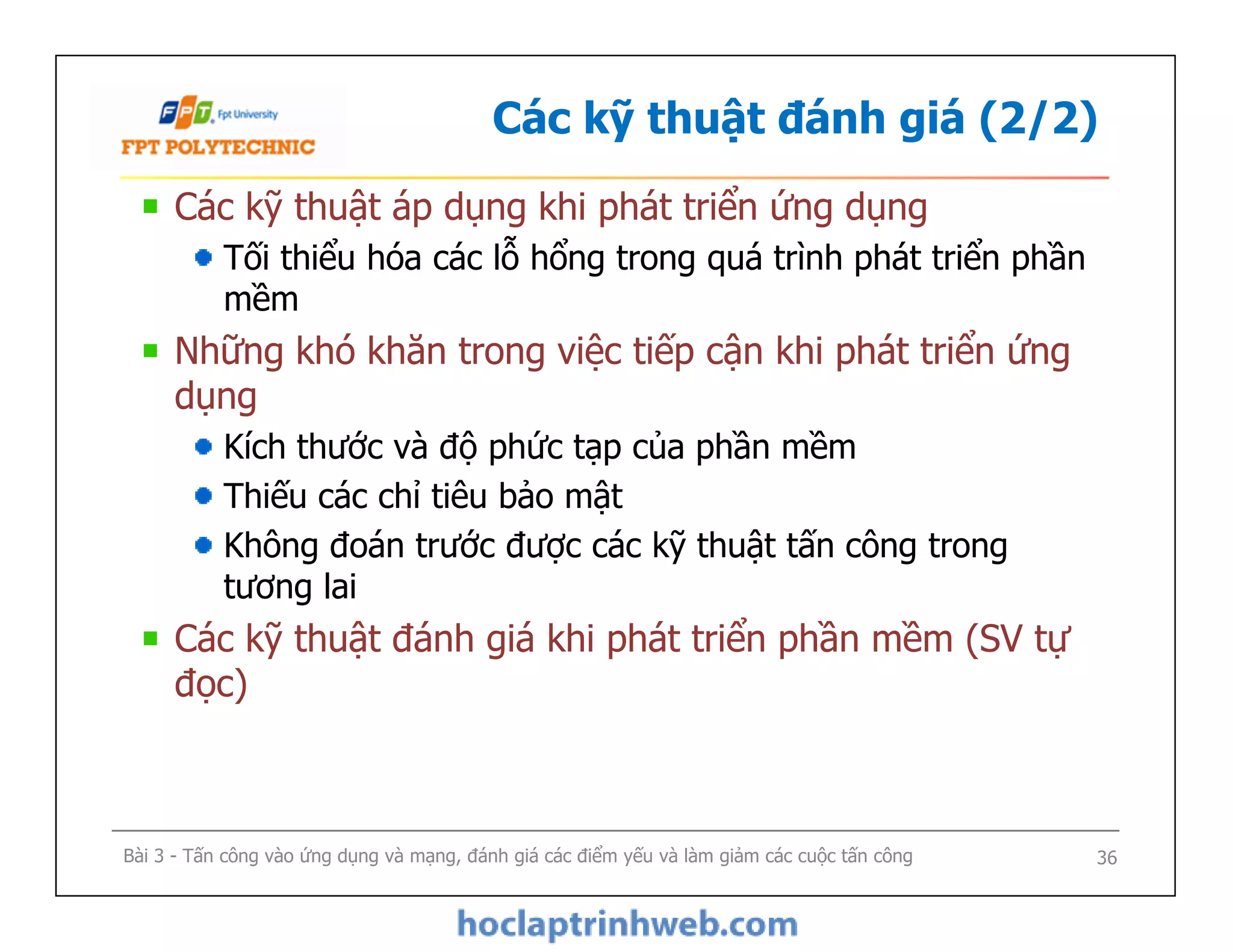 Các kỹ thuật đánh giá (2/2)
Các kỹ thuật áp dụng khi phát triển ứng dụng
Tối thiểu hóa các lỗ hổng trong quá trình phát triển phần
mềm
Những khó khăn trong việc tiếp cận khi phát triển ứng
dụng
Kích thước và độ phức tạp của phần mềm
Thiếu các chỉ tiêu bảo mật
Không đoán trước được các kỹ thuật tấn công trong
tương lai
Các kỹ thuật đánh giá khi phát triển phần mềm (SV tự
đọc)
Các kỹ thuật áp dụng khi phát triển ứng dụng
Tối thiểu hóa các lỗ hổng trong quá trình phát triển phần
mềm
Những khó khăn trong việc tiếp cận khi phát triển ứng
dụng
Kích thước và độ phức tạp của phần mềm
Thiếu các chỉ tiêu bảo mật
Không đoán trước được các kỹ thuật tấn công trong
tương lai
Các kỹ thuật đánh giá khi phát triển phần mềm (SV tự
đọc)
Bài 3 - Tấn công vào ứng dụng và mạng, đánh giá các điểm yếu và làm giảm các cuộc tấn công 36
 