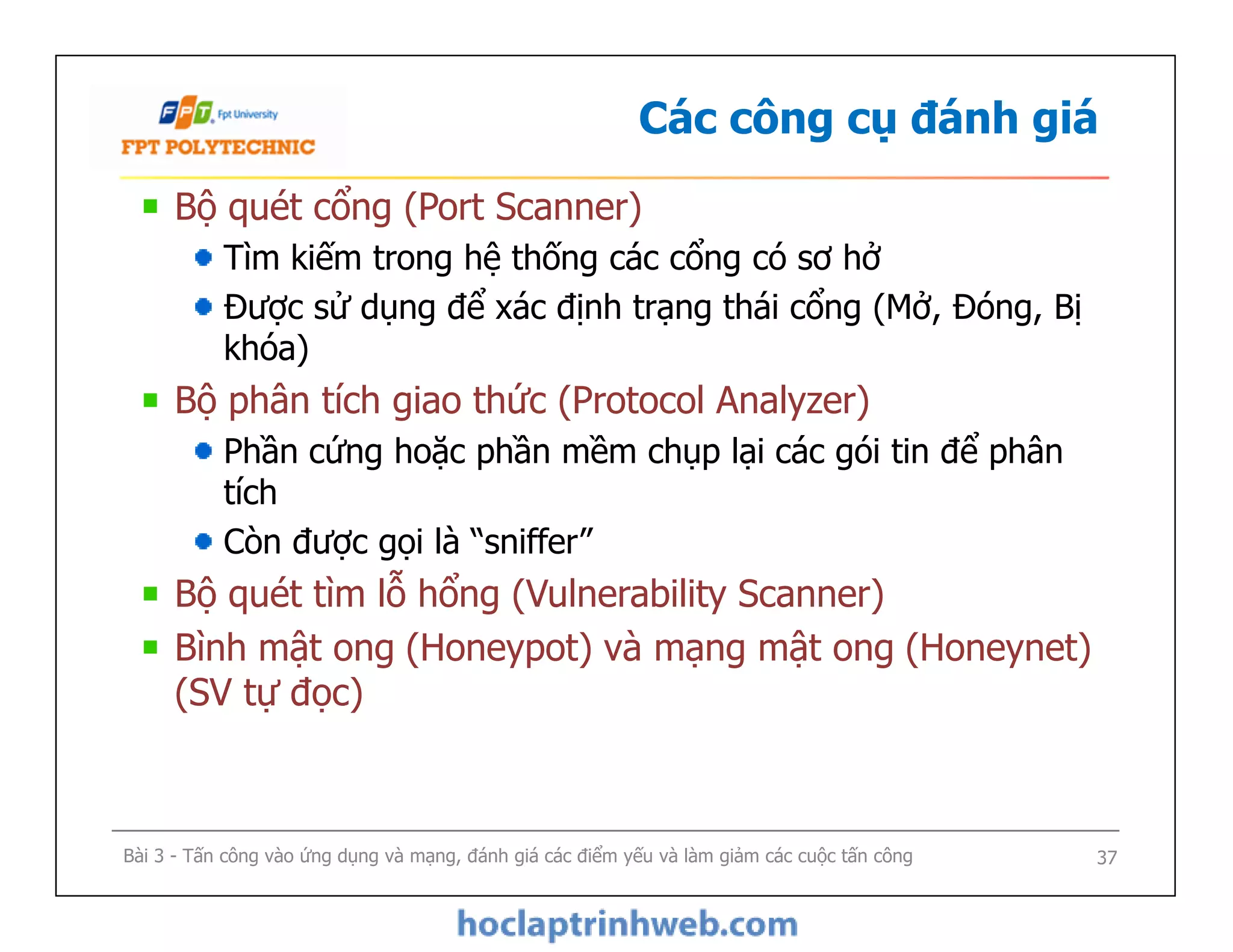 Các công cụ đánh giá
Bộ quét cổng (Port Scanner)
Tìm kiếm trong hệ thống các cổng có sơ hở
Được sử dụng để xác định trạng thái cổng (Mở, Đóng, Bị
khóa)
Bộ phân tích giao thức (Protocol Analyzer)
Phần cứng hoặc phần mềm chụp lại các gói tin để phân
tích
Còn được gọi là “sniffer”
Bộ quét tìm lỗ hổng (Vulnerability Scanner)
Bình mật ong (Honeypot) và mạng mật ong (Honeynet)
(SV tự đọc)
Bộ quét cổng (Port Scanner)
Tìm kiếm trong hệ thống các cổng có sơ hở
Được sử dụng để xác định trạng thái cổng (Mở, Đóng, Bị
khóa)
Bộ phân tích giao thức (Protocol Analyzer)
Phần cứng hoặc phần mềm chụp lại các gói tin để phân
tích
Còn được gọi là “sniffer”
Bộ quét tìm lỗ hổng (Vulnerability Scanner)
Bình mật ong (Honeypot) và mạng mật ong (Honeynet)
(SV tự đọc)
Bài 3 - Tấn công vào ứng dụng và mạng, đánh giá các điểm yếu và làm giảm các cuộc tấn công 37
 