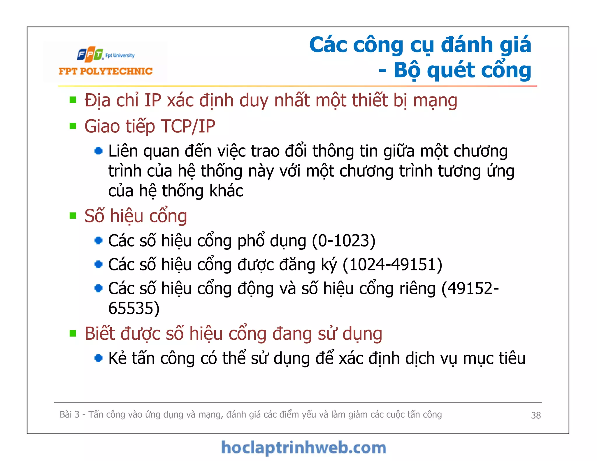 Các công cụ đánh giá
- Bộ quét cổng
Địa chỉ IP xác định duy nhất một thiết bị mạng
Giao tiếp TCP/IP
Liên quan đến việc trao đổi thông tin giữa một chương
trình của hệ thống này với một chương trình tương ứng
của hệ thống khác
Số hiệu cổng
Các số hiệu cổng phổ dụng (0-1023)
Các số hiệu cổng được đăng ký (1024-49151)
Các số hiệu cổng động và số hiệu cổng riêng (49152-
65535)
Biết được số hiệu cổng đang sử dụng
Kẻ tấn công có thể sử dụng để xác định dịch vụ mục tiêu
Địa chỉ IP xác định duy nhất một thiết bị mạng
Giao tiếp TCP/IP
Liên quan đến việc trao đổi thông tin giữa một chương
trình của hệ thống này với một chương trình tương ứng
của hệ thống khác
Số hiệu cổng
Các số hiệu cổng phổ dụng (0-1023)
Các số hiệu cổng được đăng ký (1024-49151)
Các số hiệu cổng động và số hiệu cổng riêng (49152-
65535)
Biết được số hiệu cổng đang sử dụng
Kẻ tấn công có thể sử dụng để xác định dịch vụ mục tiêu
Bài 3 - Tấn công vào ứng dụng và mạng, đánh giá các điểm yếu và làm giảm các cuộc tấn công 38
 