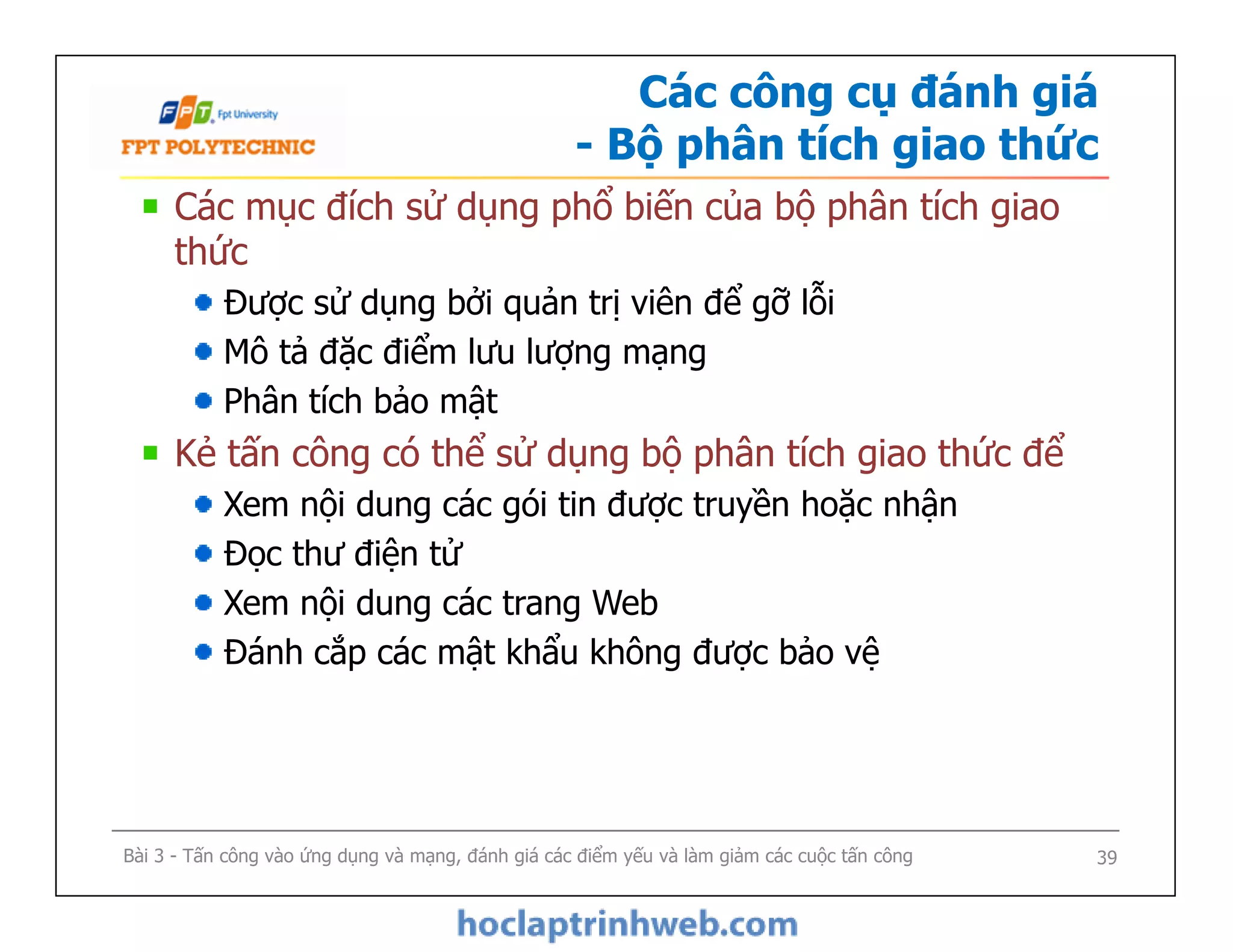 Các công cụ đánh giá
- Bộ phân tích giao thức
Các mục đích sử dụng phổ biến của bộ phân tích giao
thức
Được sử dụng bởi quản trị viên để gỡ lỗi
Mô tả đặc điểm lưu lượng mạng
Phân tích bảo mật
Kẻ tấn công có thể sử dụng bộ phân tích giao thức để
Xem nội dung các gói tin được truyền hoặc nhận
Đọc thư điện tử
Xem nội dung các trang Web
Đánh cắp các mật khẩu không được bảo vệ
Các mục đích sử dụng phổ biến của bộ phân tích giao
thức
Được sử dụng bởi quản trị viên để gỡ lỗi
Mô tả đặc điểm lưu lượng mạng
Phân tích bảo mật
Kẻ tấn công có thể sử dụng bộ phân tích giao thức để
Xem nội dung các gói tin được truyền hoặc nhận
Đọc thư điện tử
Xem nội dung các trang Web
Đánh cắp các mật khẩu không được bảo vệ
Bài 3 - Tấn công vào ứng dụng và mạng, đánh giá các điểm yếu và làm giảm các cuộc tấn công 39
 
