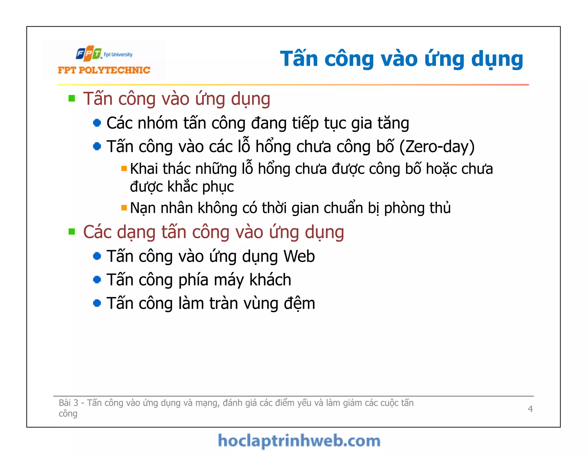 Tấn công vào ứng dụng
Tấn công vào ứng dụng
Các nhóm tấn công đang tiếp tục gia tăng
Tấn công vào các lỗ hổng chưa công bố (Zero-day)
Khai thác những lỗ hổng chưa được công bố hoặc chưa
được khắc phục
Nạn nhân không có thời gian chuẩn bị phòng thủ
Các dạng tấn công vào ứng dụng
Tấn công vào ứng dụng Web
Tấn công phía máy khách
Tấn công làm tràn vùng đệm
Tấn công vào ứng dụng
Các nhóm tấn công đang tiếp tục gia tăng
Tấn công vào các lỗ hổng chưa công bố (Zero-day)
Khai thác những lỗ hổng chưa được công bố hoặc chưa
được khắc phục
Nạn nhân không có thời gian chuẩn bị phòng thủ
Các dạng tấn công vào ứng dụng
Tấn công vào ứng dụng Web
Tấn công phía máy khách
Tấn công làm tràn vùng đệm
Bài 3 - Tấn công vào ứng dụng và mạng, đánh giá các điểm yếu và làm giảm các cuộc tấn
công 4
 
