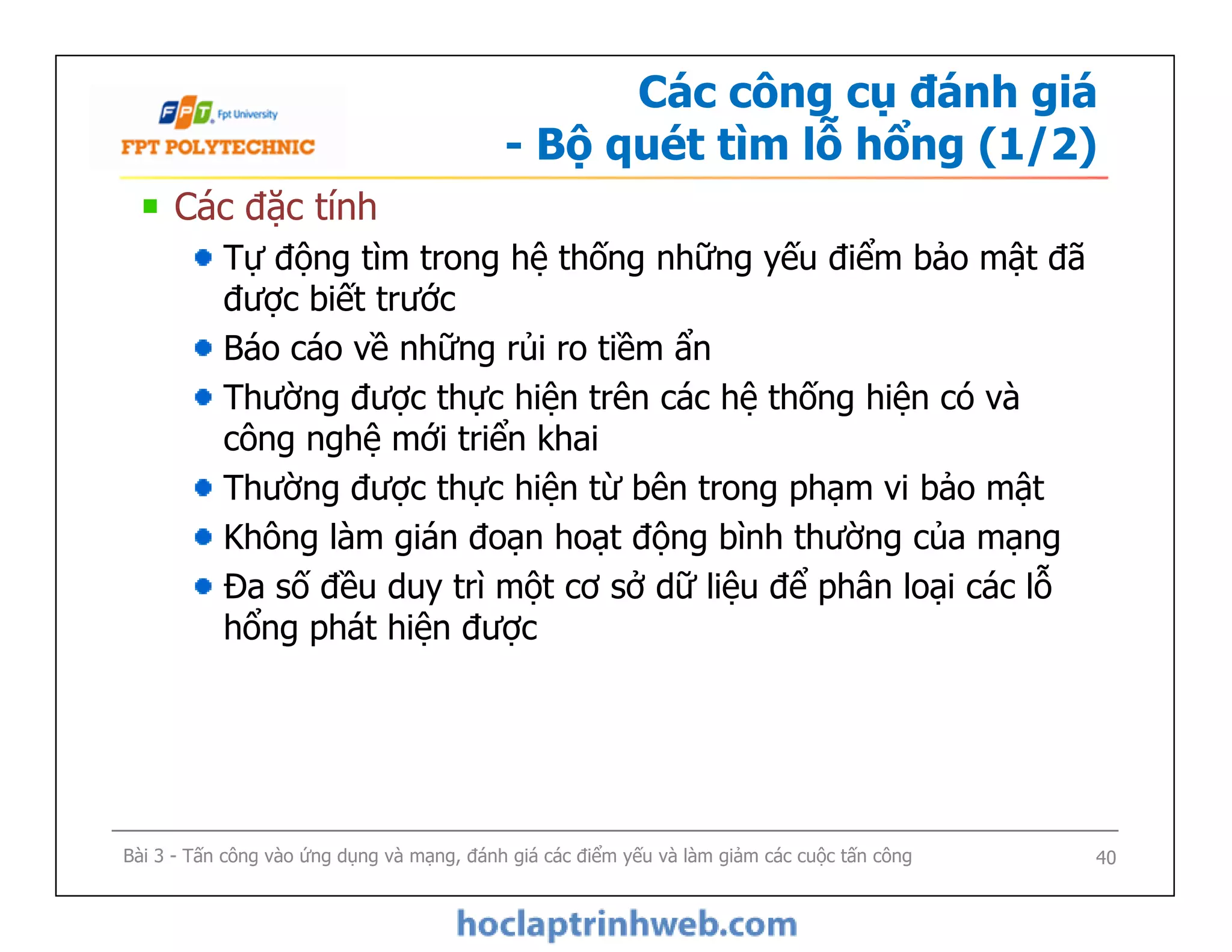 Các công cụ đánh giá
- Bộ quét tìm lỗ hổng (1/2)
Các đặc tính
Tự động tìm trong hệ thống những yếu điểm bảo mật đã
được biết trước
Báo cáo về những rủi ro tiềm ẩn
Thường được thực hiện trên các hệ thống hiện có và
công nghệ mới triển khai
Thường được thực hiện từ bên trong phạm vi bảo mật
Không làm gián đoạn hoạt động bình thường của mạng
Đa số đều duy trì một cơ sở dữ liệu để phân loại các lỗ
hổng phát hiện được
Các đặc tính
Tự động tìm trong hệ thống những yếu điểm bảo mật đã
được biết trước
Báo cáo về những rủi ro tiềm ẩn
Thường được thực hiện trên các hệ thống hiện có và
công nghệ mới triển khai
Thường được thực hiện từ bên trong phạm vi bảo mật
Không làm gián đoạn hoạt động bình thường của mạng
Đa số đều duy trì một cơ sở dữ liệu để phân loại các lỗ
hổng phát hiện được
Bài 3 - Tấn công vào ứng dụng và mạng, đánh giá các điểm yếu và làm giảm các cuộc tấn công 40
 