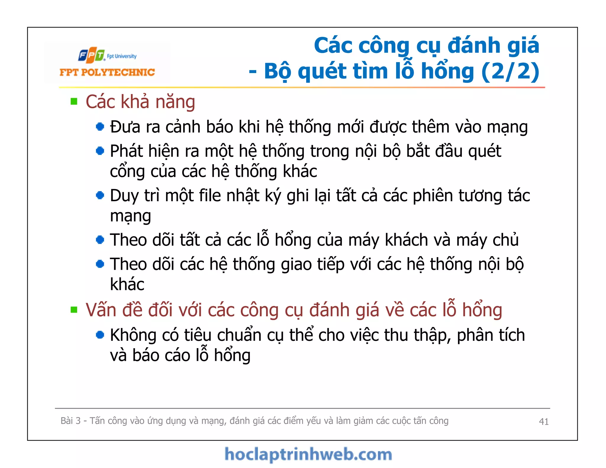 Các công cụ đánh giá
- Bộ quét tìm lỗ hổng (2/2)
Các khả năng
Đưa ra cảnh báo khi hệ thống mới được thêm vào mạng
Phát hiện ra một hệ thống trong nội bộ bắt đầu quét
cổng của các hệ thống khác
Duy trì một file nhật ký ghi lại tất cả các phiên tương tác
mạng
Theo dõi tất cả các lỗ hổng của máy khách và máy chủ
Theo dõi các hệ thống giao tiếp với các hệ thống nội bộ
khác
Vấn đề đối với các công cụ đánh giá về các lỗ hổng
Không có tiêu chuẩn cụ thể cho việc thu thập, phân tích
và báo cáo lỗ hổng
Các khả năng
Đưa ra cảnh báo khi hệ thống mới được thêm vào mạng
Phát hiện ra một hệ thống trong nội bộ bắt đầu quét
cổng của các hệ thống khác
Duy trì một file nhật ký ghi lại tất cả các phiên tương tác
mạng
Theo dõi tất cả các lỗ hổng của máy khách và máy chủ
Theo dõi các hệ thống giao tiếp với các hệ thống nội bộ
khác
Vấn đề đối với các công cụ đánh giá về các lỗ hổng
Không có tiêu chuẩn cụ thể cho việc thu thập, phân tích
và báo cáo lỗ hổng
Bài 3 - Tấn công vào ứng dụng và mạng, đánh giá các điểm yếu và làm giảm các cuộc tấn công 41
 