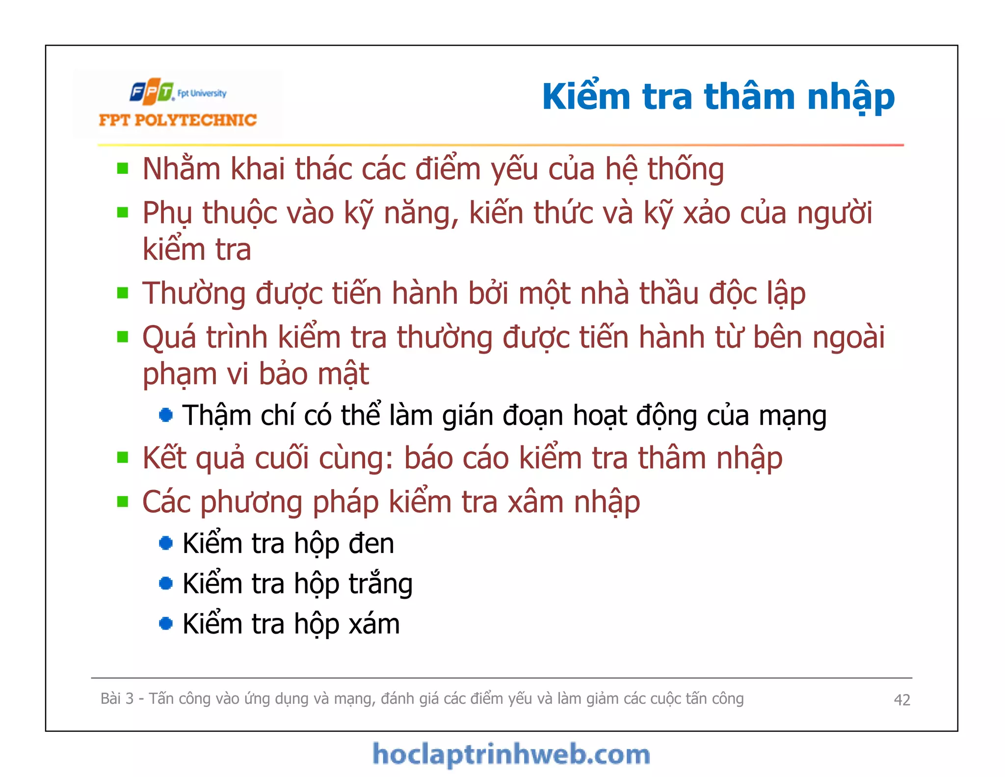 Kiểm tra thâm nhập
Nhằm khai thác các điểm yếu của hệ thống
Phụ thuộc vào kỹ năng, kiến thức và kỹ xảo của người
kiểm tra
Thường được tiến hành bởi một nhà thầu độc lập
Quá trình kiểm tra thường được tiến hành từ bên ngoài
phạm vi bảo mật
Thậm chí có thể làm gián đoạn hoạt động của mạng
Kết quả cuối cùng: báo cáo kiểm tra thâm nhập
Các phương pháp kiểm tra xâm nhập
Kiểm tra hộp đen
Kiểm tra hộp trắng
Kiểm tra hộp xám
Nhằm khai thác các điểm yếu của hệ thống
Phụ thuộc vào kỹ năng, kiến thức và kỹ xảo của người
kiểm tra
Thường được tiến hành bởi một nhà thầu độc lập
Quá trình kiểm tra thường được tiến hành từ bên ngoài
phạm vi bảo mật
Thậm chí có thể làm gián đoạn hoạt động của mạng
Kết quả cuối cùng: báo cáo kiểm tra thâm nhập
Các phương pháp kiểm tra xâm nhập
Kiểm tra hộp đen
Kiểm tra hộp trắng
Kiểm tra hộp xám
Bài 3 - Tấn công vào ứng dụng và mạng, đánh giá các điểm yếu và làm giảm các cuộc tấn công 42
 