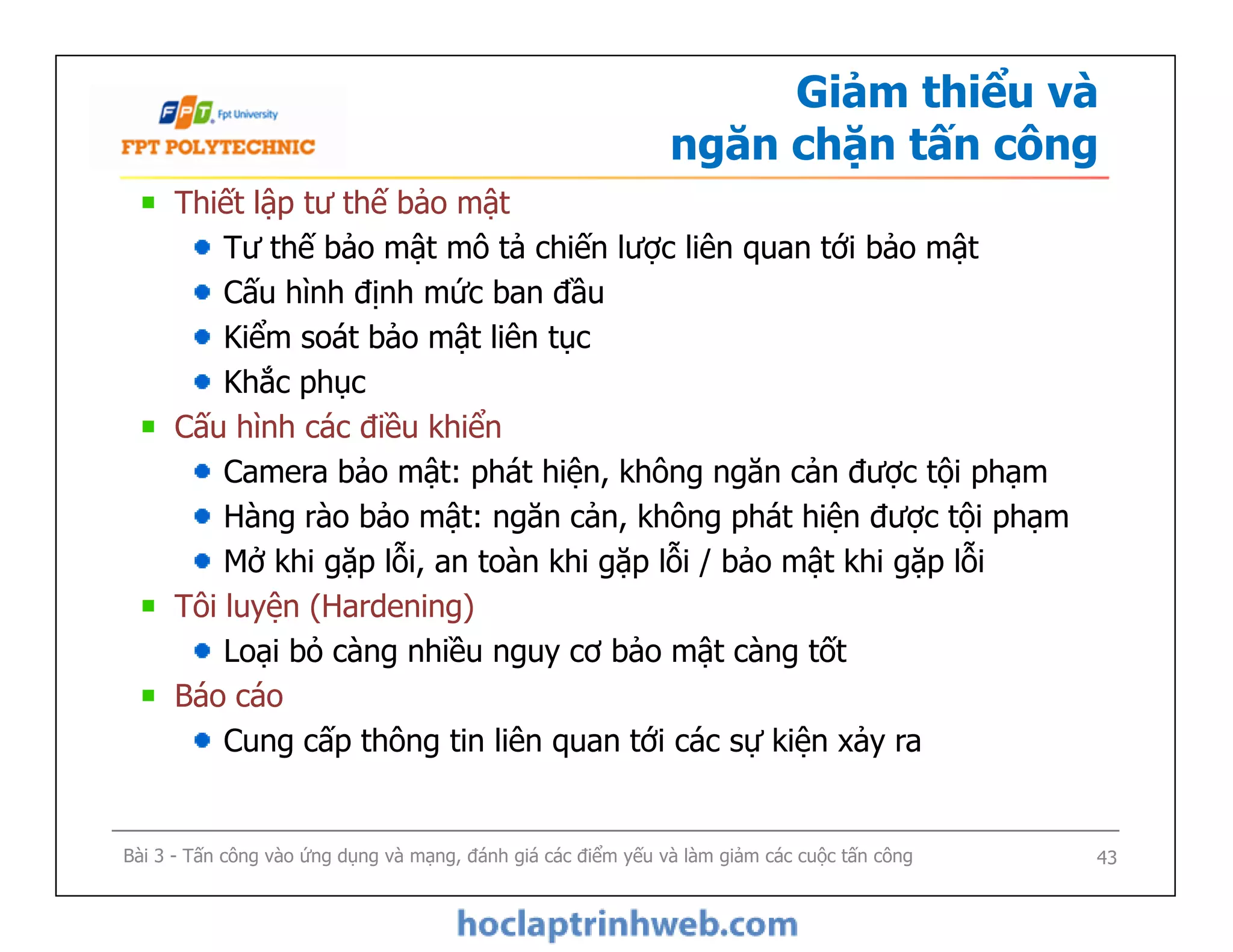 Giảm thiểu và
ngăn chặn tấn công
Thiết lập tư thế bảo mật
Tư thế bảo mật mô tả chiến lược liên quan tới bảo mật
Cấu hình định mức ban đầu
Kiểm soát bảo mật liên tục
Khắc phục
Cấu hình các điều khiển
Camera bảo mật: phát hiện, không ngăn cản được tội phạm
Hàng rào bảo mật: ngăn cản, không phát hiện được tội phạm
Mở khi gặp lỗi, an toàn khi gặp lỗi / bảo mật khi gặp lỗi
Tôi luyện (Hardening)
Loại bỏ càng nhiều nguy cơ bảo mật càng tốt
Báo cáo
Cung cấp thông tin liên quan tới các sự kiện xảy ra
Thiết lập tư thế bảo mật
Tư thế bảo mật mô tả chiến lược liên quan tới bảo mật
Cấu hình định mức ban đầu
Kiểm soát bảo mật liên tục
Khắc phục
Cấu hình các điều khiển
Camera bảo mật: phát hiện, không ngăn cản được tội phạm
Hàng rào bảo mật: ngăn cản, không phát hiện được tội phạm
Mở khi gặp lỗi, an toàn khi gặp lỗi / bảo mật khi gặp lỗi
Tôi luyện (Hardening)
Loại bỏ càng nhiều nguy cơ bảo mật càng tốt
Báo cáo
Cung cấp thông tin liên quan tới các sự kiện xảy ra
Bài 3 - Tấn công vào ứng dụng và mạng, đánh giá các điểm yếu và làm giảm các cuộc tấn công 43
 