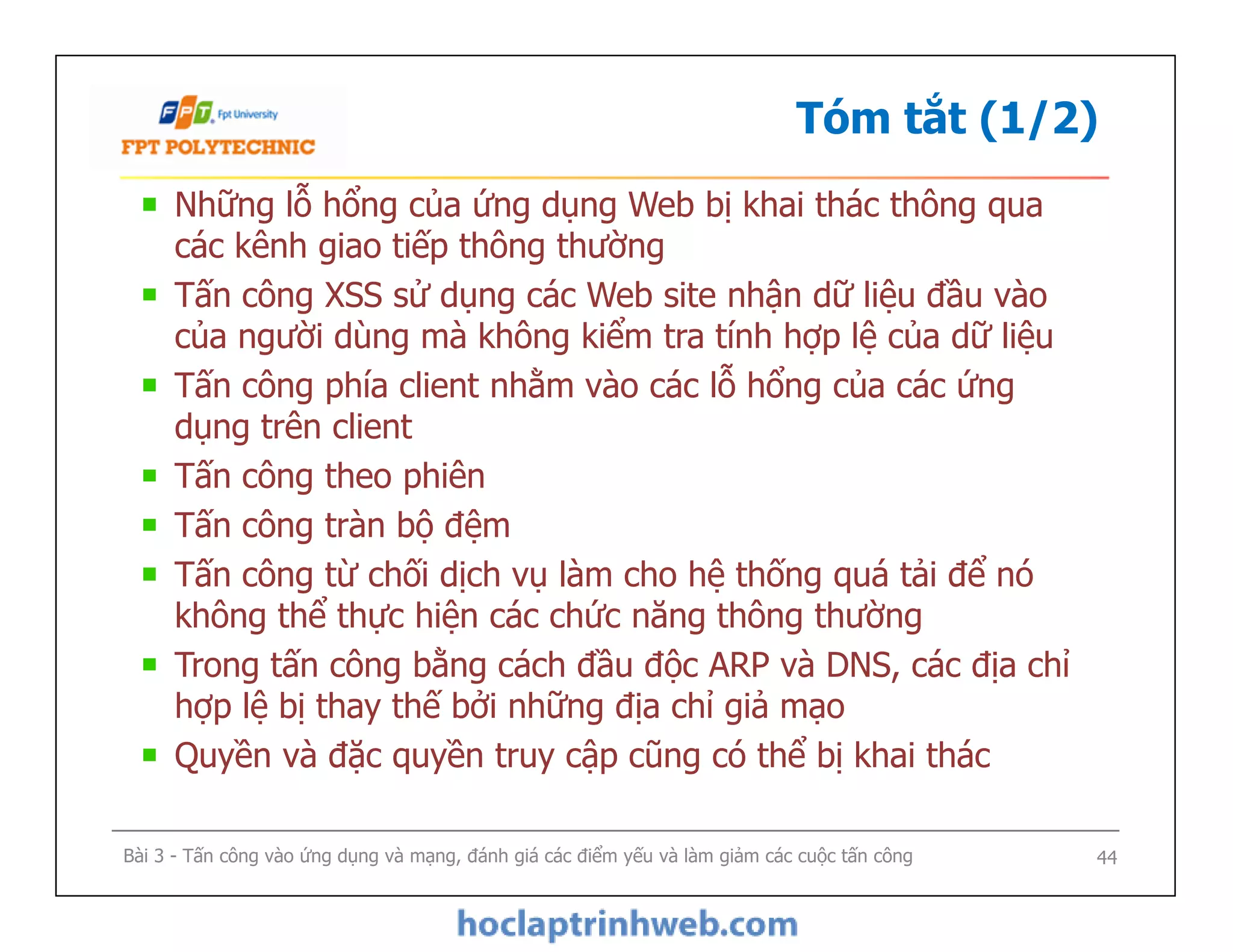 Tóm tắt (1/2)
Những lỗ hổng của ứng dụng Web bị khai thác thông qua
các kênh giao tiếp thông thường
Tấn công XSS sử dụng các Web site nhận dữ liệu đầu vào
của người dùng mà không kiểm tra tính hợp lệ của dữ liệu
Tấn công phía client nhằm vào các lỗ hổng của các ứng
dụng trên client
Tấn công theo phiên
Tấn công tràn bộ đệm
Tấn công từ chối dịch vụ làm cho hệ thống quá tải để nó
không thể thực hiện các chức năng thông thường
Trong tấn công bằng cách đầu độc ARP và DNS, các địa chỉ
hợp lệ bị thay thế bởi những địa chỉ giả mạo
Quyền và đặc quyền truy cập cũng có thể bị khai thác
Những lỗ hổng của ứng dụng Web bị khai thác thông qua
các kênh giao tiếp thông thường
Tấn công XSS sử dụng các Web site nhận dữ liệu đầu vào
của người dùng mà không kiểm tra tính hợp lệ của dữ liệu
Tấn công phía client nhằm vào các lỗ hổng của các ứng
dụng trên client
Tấn công theo phiên
Tấn công tràn bộ đệm
Tấn công từ chối dịch vụ làm cho hệ thống quá tải để nó
không thể thực hiện các chức năng thông thường
Trong tấn công bằng cách đầu độc ARP và DNS, các địa chỉ
hợp lệ bị thay thế bởi những địa chỉ giả mạo
Quyền và đặc quyền truy cập cũng có thể bị khai thác
Bài 3 - Tấn công vào ứng dụng và mạng, đánh giá các điểm yếu và làm giảm các cuộc tấn công 44
 
