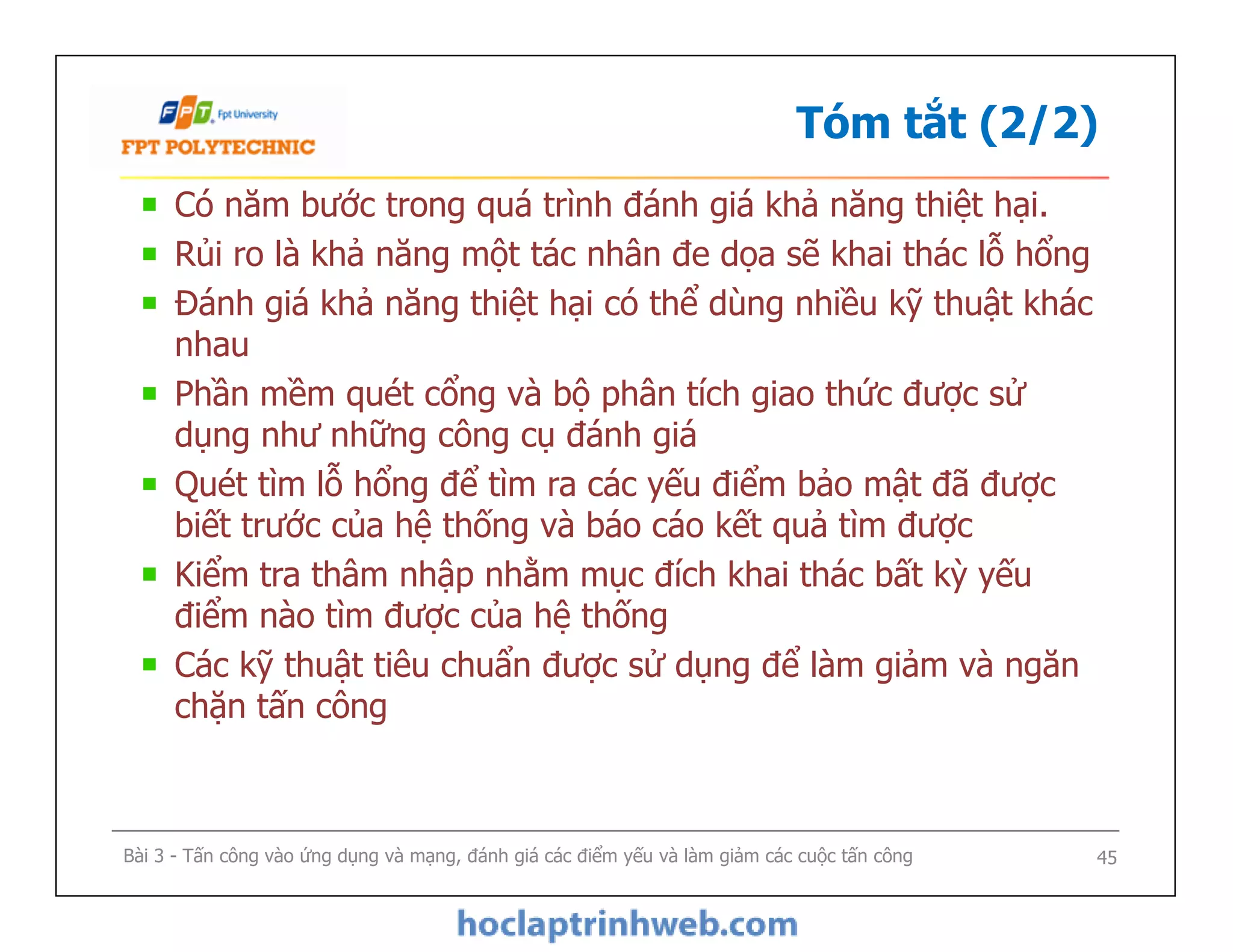 Tóm tắt (2/2)
Có năm bước trong quá trình đánh giá khả năng thiệt hại.
Rủi ro là khả năng một tác nhân đe dọa sẽ khai thác lỗ hổng
Đánh giá khả năng thiệt hại có thể dùng nhiều kỹ thuật khác
nhau
Phần mềm quét cổng và bộ phân tích giao thức được sử
dụng như những công cụ đánh giá
Quét tìm lỗ hổng để tìm ra các yếu điểm bảo mật đã được
biết trước của hệ thống và báo cáo kết quả tìm được
Kiểm tra thâm nhập nhằm mục đích khai thác bất kỳ yếu
điểm nào tìm được của hệ thống
Các kỹ thuật tiêu chuẩn được sử dụng để làm giảm và ngăn
chặn tấn công
Có năm bước trong quá trình đánh giá khả năng thiệt hại.
Rủi ro là khả năng một tác nhân đe dọa sẽ khai thác lỗ hổng
Đánh giá khả năng thiệt hại có thể dùng nhiều kỹ thuật khác
nhau
Phần mềm quét cổng và bộ phân tích giao thức được sử
dụng như những công cụ đánh giá
Quét tìm lỗ hổng để tìm ra các yếu điểm bảo mật đã được
biết trước của hệ thống và báo cáo kết quả tìm được
Kiểm tra thâm nhập nhằm mục đích khai thác bất kỳ yếu
điểm nào tìm được của hệ thống
Các kỹ thuật tiêu chuẩn được sử dụng để làm giảm và ngăn
chặn tấn công
Bài 3 - Tấn công vào ứng dụng và mạng, đánh giá các điểm yếu và làm giảm các cuộc tấn công 45
 