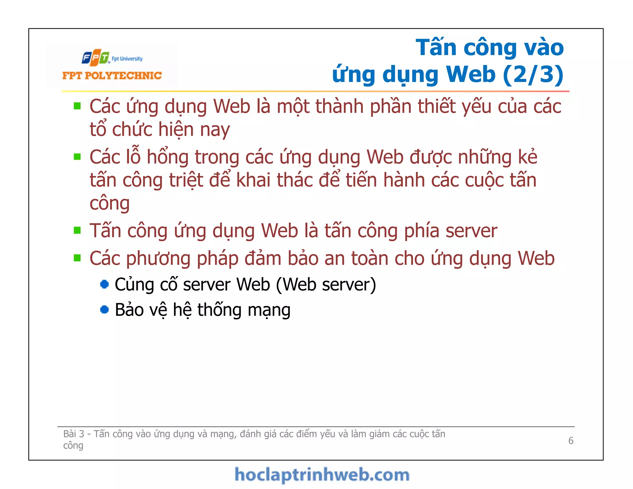 Tấn công vào
ứng dụng Web (2/3)
Các ứng dụng Web là một thành phần thiết yếu của các
tổ chức hiện nay
Các lỗ hổng trong các ứng dụng Web được những kẻ
tấn công triệt để khai thác để tiến hành các cuộc tấn
công
Tấn công ứng dụng Web là tấn công phía server
Các phương pháp đảm bảo an toàn cho ứng dụng Web
Củng cố server Web (Web server)
Bảo vệ hệ thống mạng
Các ứng dụng Web là một thành phần thiết yếu của các
tổ chức hiện nay
Các lỗ hổng trong các ứng dụng Web được những kẻ
tấn công triệt để khai thác để tiến hành các cuộc tấn
công
Tấn công ứng dụng Web là tấn công phía server
Các phương pháp đảm bảo an toàn cho ứng dụng Web
Củng cố server Web (Web server)
Bảo vệ hệ thống mạng
Bài 3 - Tấn công vào ứng dụng và mạng, đánh giá các điểm yếu và làm giảm các cuộc tấn
công 6
 