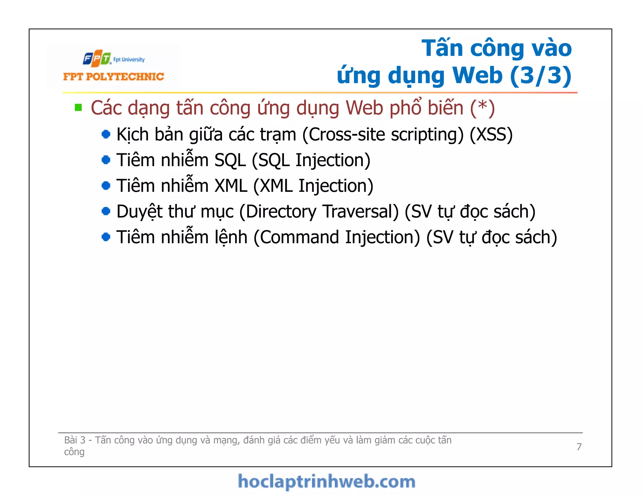 Tấn công vào
ứng dụng Web (3/3)
Các dạng tấn công ứng dụng Web phổ biến (*)
Kịch bản giữa các trạm (Cross-site scripting) (XSS)
Tiêm nhiễm SQL (SQL Injection)
Tiêm nhiễm XML (XML Injection)
Duyệt thư mục (Directory Traversal) (SV tự đọc sách)
Tiêm nhiễm lệnh (Command Injection) (SV tự đọc sách)
Các dạng tấn công ứng dụng Web phổ biến (*)
Kịch bản giữa các trạm (Cross-site scripting) (XSS)
Tiêm nhiễm SQL (SQL Injection)
Tiêm nhiễm XML (XML Injection)
Duyệt thư mục (Directory Traversal) (SV tự đọc sách)
Tiêm nhiễm lệnh (Command Injection) (SV tự đọc sách)
Bài 3 - Tấn công vào ứng dụng và mạng, đánh giá các điểm yếu và làm giảm các cuộc tấn
công 7
 