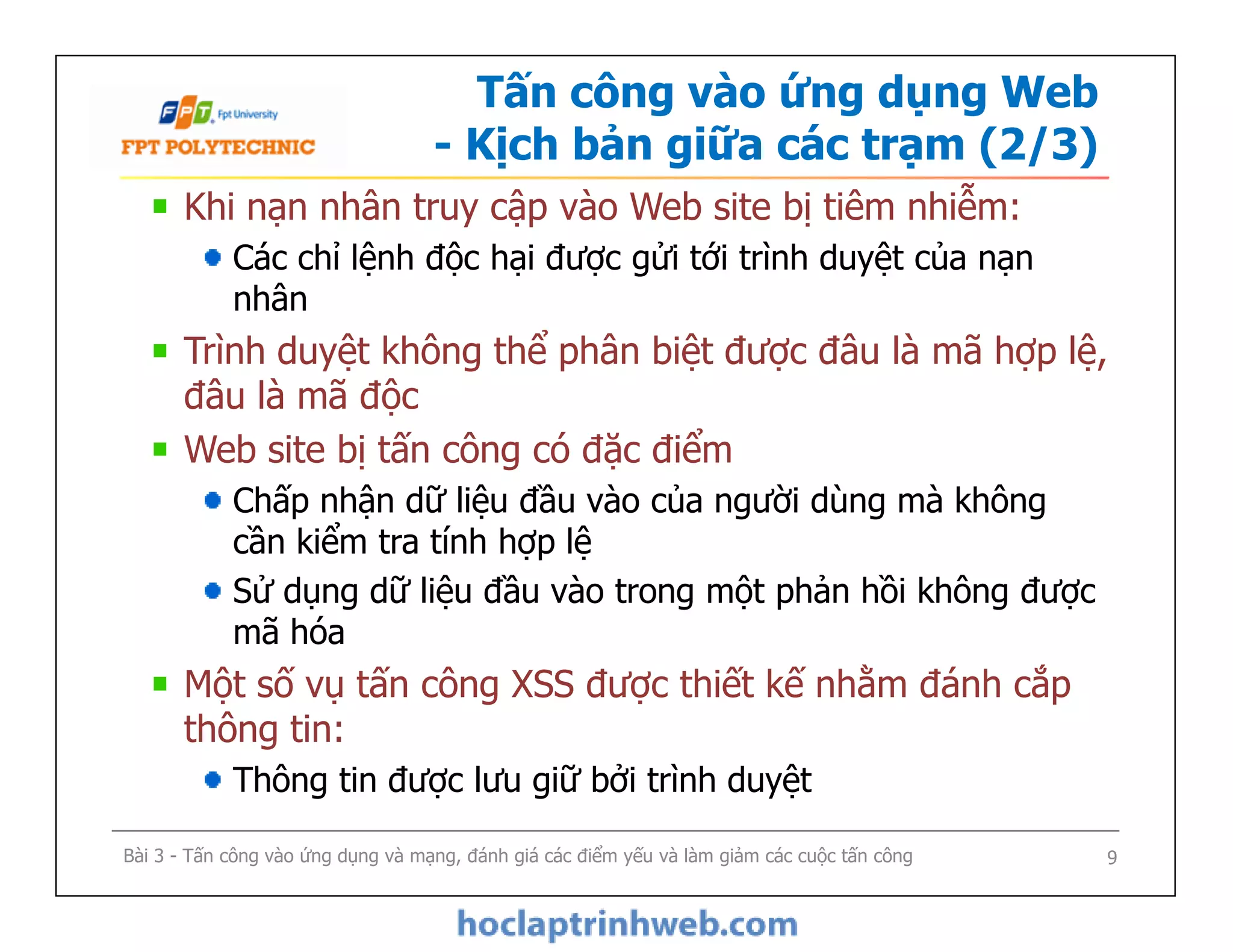 Tấn công vào ứng dụng Web
- Kịch bản giữa các trạm (2/3)
Khi nạn nhân truy cập vào Web site bị tiêm nhiễm:
Các chỉ lệnh độc hại được gửi tới trình duyệt của nạn
nhân
Trình duyệt không thể phân biệt được đâu là mã hợp lệ,
đâu là mã độc
Web site bị tấn công có đặc điểm
Chấp nhận dữ liệu đầu vào của người dùng mà không
cần kiểm tra tính hợp lệ
Sử dụng dữ liệu đầu vào trong một phản hồi không được
mã hóa
Một số vụ tấn công XSS được thiết kế nhằm đánh cắp
thông tin:
Thông tin được lưu giữ bởi trình duyệt
Khi nạn nhân truy cập vào Web site bị tiêm nhiễm:
Các chỉ lệnh độc hại được gửi tới trình duyệt của nạn
nhân
Trình duyệt không thể phân biệt được đâu là mã hợp lệ,
đâu là mã độc
Web site bị tấn công có đặc điểm
Chấp nhận dữ liệu đầu vào của người dùng mà không
cần kiểm tra tính hợp lệ
Sử dụng dữ liệu đầu vào trong một phản hồi không được
mã hóa
Một số vụ tấn công XSS được thiết kế nhằm đánh cắp
thông tin:
Thông tin được lưu giữ bởi trình duyệt
Bài 3 - Tấn công vào ứng dụng và mạng, đánh giá các điểm yếu và làm giảm các cuộc tấn công 9
 
