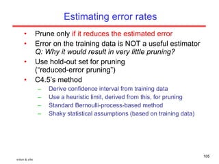 Estimating error rates Prune only  if it reduces the estimated error Error on the training data is NOT a useful estimator Q: Why it would result in very little pruning? Use hold-out set for pruning (“reduced-error pruning”) C4.5’s method Derive confidence interval from training data Use a heuristic limit, derived from this, for pruning Standard Bernoulli-process-based method Shaky statistical assumptions (based on training data) witten & eibe 