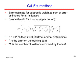 C4.5’s method Error estimate for subtree is weighted sum of error estimates for all its leaves Error estimate for a node (upper bound): If  c =  25% then  z  = 0.69 (from normal distribution) f   is the error on the training data N   is the number of instances covered by the leaf witten & eibe 