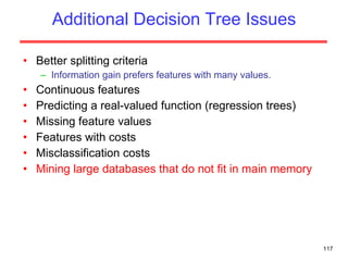 Additional Decision Tree Issues Better splitting criteria Information gain prefers features with many values. Continuous features Predicting a real-valued function (regression trees) Missing feature values Features with costs Misclassification costs Mining large databases that do not fit in main memory 