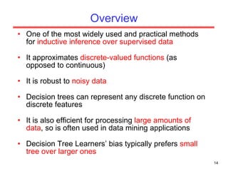 Overview One of the most widely used and practical methods for  inductive inference over supervised data It approximates  discrete-valued functions  (as opposed to continuous) It is robust to  noisy data Decision trees can represent any discrete function on discrete features It is also efficient for processing  large amounts of data , so is often used in data mining applications Decision Tree Learners’ bias typically prefers  small tree over larger ones 