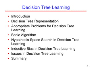 Decision Tree Learning Introduction Decision Tree Representation Appropriate Problems for Decision Tree Learning Basic Algorithm Hypothesis Space Search in Decision Tree Learning Inductive Bias in Decision Tree Learning Issues in Decision Tree Learning Summary 