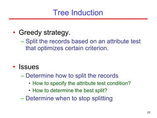 Tree Induction Greedy strategy. Split the records based on an attribute test that optimizes certain criterion. Issues Determine how to split the records How to specify the attribute test condition? How to determine the best split? Determine when to stop splitting 