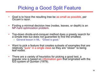 Picking a Good Split Feature Goal is to have the resulting tree be  as small as possible , per Occam’s razor. Finding a minimal decision tree (nodes, leaves, or depth) is an  NP-hard optimization problem. Top-down divide-and-conquer method does a greedy search for a simple tree but does not guarantee to find the smallest. General lesson in ML:  “Greed is good.” Want to pick a feature that creates subsets of examples that are relatively “ pure” in a single class  so they are “closer” to being leaf nodes. There are a variety of heuristics for picking a good test, a popular one is based on  information gain  that originated with the ID3 system of Quinlan (1979). 