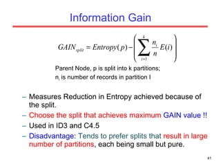 Information Gain Parent Node, p is split into k partitions; n i  is number of records in partition I Measures Reduction in Entropy achieved because of the split.  Choose the split that achieves maximum  GAIN value !! Used in ID3 and C4.5 Disadvantage :  Tends to prefer splits that  result in large number of partitions , each being small but pure. 