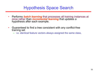 Hypothesis Space Search Performs  batch   learning  that processes all training instances at once rather  than  incremental learning  that updates a hypothesis after each example. Guaranteed to find a tree consistent with any conflict-free training set  i.e. identical feature vectors always assigned the same class,  