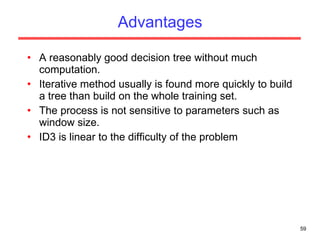 Advantages A reasonably good decision tree without much computation. Iterative method usually is found more quickly to build a tree than build on the whole training set. The process is not sensitive to parameters such as window size. ID3 is linear to the difficulty of the problem 