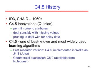 C4.5 History ID3, CHAID – 1960s C4.5 innovations (Quinlan): permit numeric attributes deal sensibly with missing values pruning to deal with for noisy data C4.5 - one of best-known and most widely-used learning algorithms Last research version: C4.8, implemented in Weka as J4.8 (Java) Commercial successor: C5.0 (available from Rulequest) 