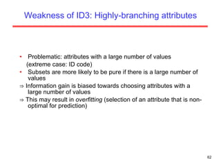 Weakness of ID3: Highly-branching attributes Problematic: attributes with a large number of values (extreme case: ID code) Subsets are more likely to be pure if there is a large number of values ⇒  Information gain is biased towards choosing attributes with a large number of values ⇒  This may result in  overfitting  (selection of an attribute that is non-optimal for prediction) 