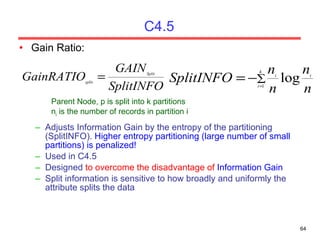 C4.5 Gain Ratio:  Parent Node, p is split into k partitions n i  is the number of records in partition i Adjusts Information Gain by the entropy of the partitioning (SplitINFO).  Higher entropy partitioning (large number of small partitions) is penalized! Used in C4.5 Designed  to overcome the disadvantage of  Information Gain Split information is sensitive to how broadly and uniformly the attribute splits the data 