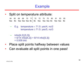 Example Split on temperature attribute: E.g. temperature    71.5: yes/4, no/2 temperature    71.5: yes/5, no/3 Info([4,2],[5,3]) = 6/14 info([4,2]) + 8/14 info([5,3])  = 0.939 bits Place split points halfway between values Can evaluate all split points in one pass! witten & eibe 64  65  68  69  70  71  72  72  75  75  80  81  83  85 Yes  No  Yes Yes Yes No  No  Yes  Yes Yes No  Yes Yes  No 