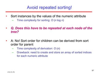 Avoid repeated sorting! Sort instances by the values of the numeric attribute Time complexity for sorting:  O  ( n  log  n ) Q. Does this have to be repeated at each node of the tree? A: No! Sort order for children can be derived from sort order for parent Time complexity of derivation:  O  ( n ) Drawback: need to create and store an array of sorted indices for each numeric attribute   witten & eibe 
