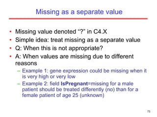 Missing as a separate value Missing value denoted “?” in C4.X Simple idea: treat missing as a separate value Q: When this is not appropriate? A: When values are missing due to different reasons  Example 1: gene expression could be missing when it is very high or very low  Example 2: field  IsPregnant =missing for a male patient should be treated differently (no) than for a female patient of age 25 (unknown) 