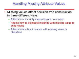 Handling Missing Attribute Values Missing values affect decision tree construction in three different ways: Affects how impurity measures are computed Affects how to distribute instance with missing value to child nodes Affects how a test instance with missing value is classified 