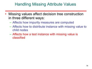 Handling Missing Attribute Values Missing values affect decision tree construction in three different ways: Affects how impurity measures are computed Affects how to distribute instance with missing value to child nodes Affects how a test instance with missing value is classified 