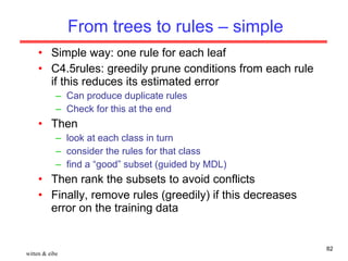 From trees to rules – simple Simple way: one rule for each leaf C4.5rules: greedily prune conditions from each rule if this reduces its estimated error Can produce duplicate rules Check for this at the end Then look at each class in turn consider the rules for that class find a “good” subset (guided by MDL) Then rank the subsets to avoid conflicts Finally, remove rules (greedily) if this decreases error on the training data witten & eibe 