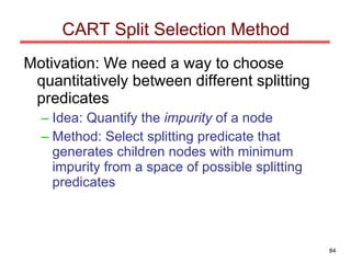 CART Split Selection Method Motivation: We need a way to choose quantitatively between different splitting predicates Idea: Quantify the  impurity  of a node Method: Select splitting predicate that generates children nodes with minimum impurity from a space of possible splitting predicates 