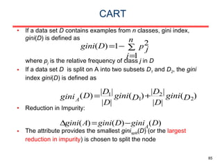 CART If a data set  D  contains examples from  n  classes, gini index,  gini ( D ) is defined as where  p j  is the relative frequency of class  j  in  D If a data set  D   is split on A into two subsets  D 1  and  D 2 , the  gini  index  gini ( D ) is defined as Reduction in Impurity: The attribute provides the smallest  gini split ( D ) (or the  largest reduction in impurity ) is chosen to split the node 