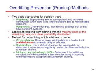 Overfitting Prevention (Pruning) Methods Two basic approaches for decision trees Prepruning : Stop growing tree as some point during top-down construction when there is no longer sufficient data to make reliable decisions. Postpruning : Grow the full tree, then remove subtrees that do not have sufficient evidence. Label leaf resulting from pruning with the  majority class of the remaining data, or a class probability distribution .  Method for determining which subtrees to prune: Cross-validation : Reserve some training data as a hold-out set ( validation set ) to evaluate utility of subtrees. Statistical test : Use a statistical test on the training data to determine if any observed regularity can be dismisses as likely due to random chance. Minimum description length (MDL):  Determine if the additional complexity of the hypothesis is less complex than just explicitly remembering any exceptions resulting from pruning. 