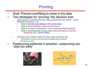 Pruning Goal: Prevent overfitting to noise in the data Two strategies for “pruning” the decision tree: (Stop earlier / Forward pruning): Stop growing the tree earlier – extra stopping conditions, e.g. Stop if  all instances belong to the same class Stop if  all the attribute values are the same Stop if  number of instances < some user-specified threshold Stop if expanding the current node  does not improve impurity   measures  (e.g.,  Gini or Gain ). (Post-pruning): Allow overfit and then post-prune the tree. Estimation of errors and tree size to decide which subtree should be pruned. Postpruning preferred in practice—prepruning can “stop too early” 