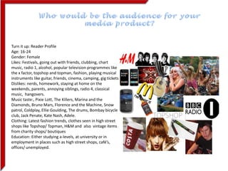 Who would be the audience for your media product? Turn it up: Reader Profile  Age: 16-24 Gender: Female Likes: Festivals, going out with friends, clubbing, chart music, radio 1, alcohol, popular television programmes like the x factor, topshop and topman, fashion, playing musical instruments like guitar, friends, cinema, camping, gig tickets Dislikes: nerds, homework, staying at home on the weekends, parents, annoying siblings, radio 4, classical music,  hangovers. Music taste:, Pixie Lott, The Killers, Marina and the Diamonds, Bruno Mars, Florence and the Machine, Snow patrol, Coldplay, Ellie Goulding, The drums, Bombay bicycle club, Jack Penate, Kate Nash, Adele. Clothing: Latest fashion trends, clothes seen in high street shops like Topshop/ Topman, H&M and  also vintage items from charity shops/ boutiques Education: Either studying a-levels, at university or in employment in places such as high street shops, café’s, offices/ unemployed. 