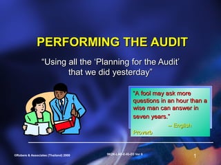PERFORMING THE AUDIT
                 “Using all the ‘Planning for the Audit’
                        that we did yesterday”

                                                       “A fool may ask more
                                                       questions in an hour than a
                                                       wise man can answer in
                                                       seven years.”
                                                                   -- English
                                                       Proverb


                                       9K2K-LAD-E-IG-D3 Ver 6
©Robere & Associates (Thailand) 2000                                            1
 