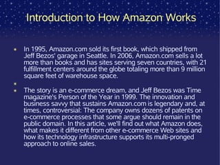Introduction to How Amazon Works

✴   In 1995, Amazon.com sold its first book, which shipped from
    Jeff Bezos' garage in Seattle. In 2006, Amazon.com sells a lot
    more than books and has sites serving seven countries, with 21
    fulfillment centers around the globe totaling more than 9 million
    square feet of warehouse space.
✴
✴   The story is an e-commerce dream, and Jeff Bezos was Time
    magazine's Person of the Year in 1999. The innovation and
    business savvy that sustains Amazon.com is legendary and, at
    times, controversial: The company owns dozens of patents on
    e-commerce processes that some argue should remain in the
    public domain. In this article, we'll find out what Amazon does,
    what makes it different from other e-commerce Web sites and
    how its technology infrastructure supports its multi-pronged
    approach to online sales.
 