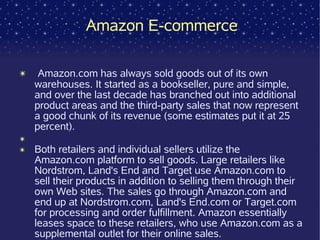 Amazon E-commerce

✴    Amazon.com has always sold goods out of its own
    warehouses. It started as a bookseller, pure and simple,
    and over the last decade has branched out into additional
    product areas and the third-party sales that now represent
    a good chunk of its revenue (some estimates put it at 25
    percent).
✴
✴   Both retailers and individual sellers utilize the
    Amazon.com platform to sell goods. Large retailers like
    Nordstrom, Land's End and Target use Amazon.com to
    sell their products in addition to selling them through their
    own Web sites. The sales go through Amazon.com and
    end up at Nordstrom.com, Land's End.com or Target.com
    for processing and order fulfillment. Amazon essentially
    leases space to these retailers, who use Amazon.com as a
    supplemental outlet for their online sales.
 
