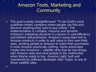 Amazon Tools, Marketing and
                Community

✴   The goal is pretty straightforward: "To be Earth's most
    customer-centric company where people can find and
    discover anything they want to buy online." The
    implementation is complex, massive and dynamic.
    Amazon's marketing structure is a lesson in cost-efficiency
    and brilliant self-promotion. Amazon's associates link to
    Amazon products in order to add value to their own Web
    sites, sending people to Amazon to make their purchases.
    It costs Amazon practically nothing. Some associates
    create mini-Amazons -- satellite sites that do new things
    with Amazon data and send people to the mothership
    when they're ready to buy. Amazon Light, built and
    maintained by software developer Alan Taylor, is one of
    those satellite sites.
✴
 