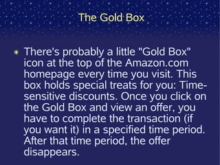 The Gold Box


✴ There's probably a little "Gold Box"
  icon at the top of the Amazon.com
  homepage every time you visit. This
  box holds special treats for you: Time-
  sensitive discounts. Once you click on
  the Gold Box and view an offer, you
  have to complete the transaction (if
  you want it) in a specified time period.
  After that time period, the offer
  disappears.
 