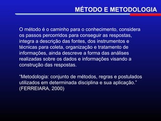 MÉTODO E METODOLOGIA


O método é o caminho para o conhecimento, considera
os passos percorridos para conseguir as respostas,
integra a descrição das fontes, dos instrumentos e
técnicas para coleta, organização e tratamento de
informações, ainda descreve a forma das análises
realizadas sobre os dados e informações visando a
construção das respostas.

“Metodologia: conjunto de métodos, regras e postulados
utilizados em determinada disciplina e sua aplicação.”
(FERREIARA, 2000)
 